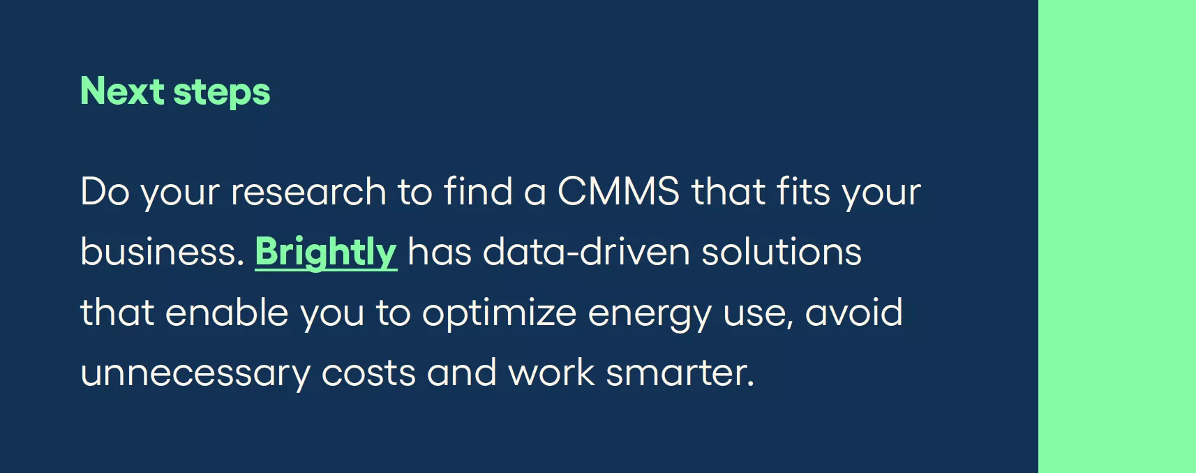 Next steps Do your research to find a CMMS that fits your business. Brightly has data-driven solutions that enable you to optimize energy use, avoid unnecessary costs and work smarter.