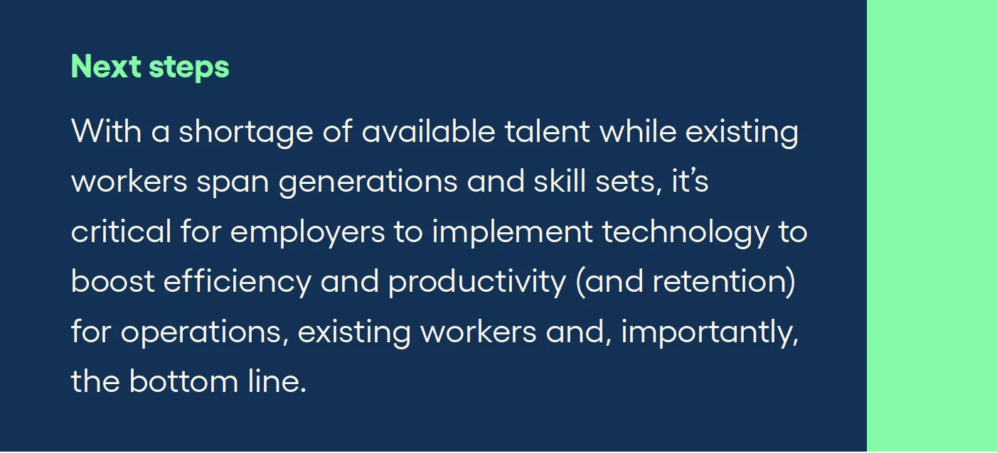 Next steps With a shortage of available talent while existing workers span generations and skill sets, it’s critical for employers to implement technology to boost efficiency and productivity (and retention) for operations, existing workers and, importantly, the bottom line.