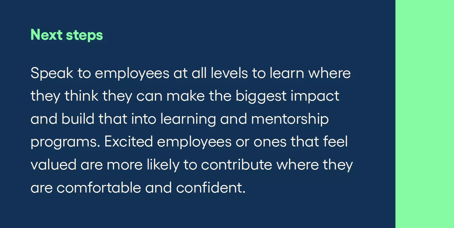 Next steps Speak to employees at all levels to learn where they think they can make the biggest impact and build that into learning and mentorship programs. Excited employees or ones that feel valued are more likely to contribute where they are comfortable and confident.