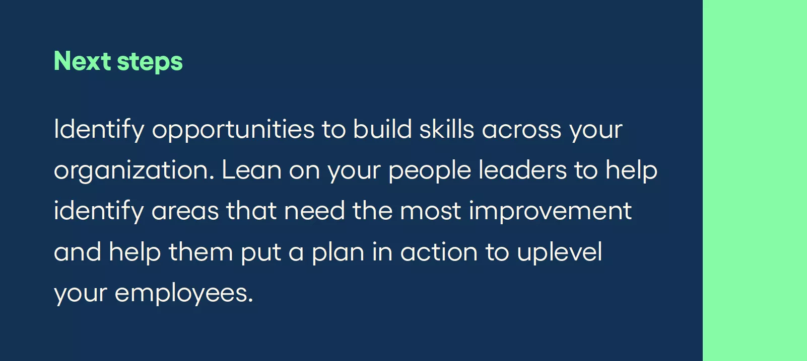 Next steps Identify opportunities to build skills across your organization. Lean on your people leaders to help identify areas that need the most improvement and help them put a plan in action to uplevel your employees.